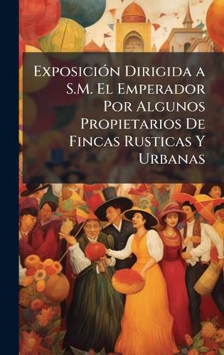Cover image for ExposiciA3n Dirigida a S.M. El Emperador Por Algunos Propietarios De Fincas Rusticas Y Urbanas