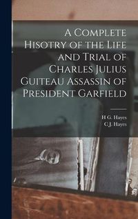 Cover image for A Complete Hisotry of the Life and Trial of Charles Julius Guiteau Assassin of President Garfield