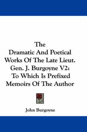 Cover image for The Dramatic and Poetical Works of the Late Lieut. Gen. J. Burgoyne V2: To Which Is Prefixed Memoirs of the Author