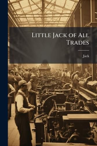Cover image for Little Jack of All Trades: Or, Mechanical Arts Described, in Prose and Verse