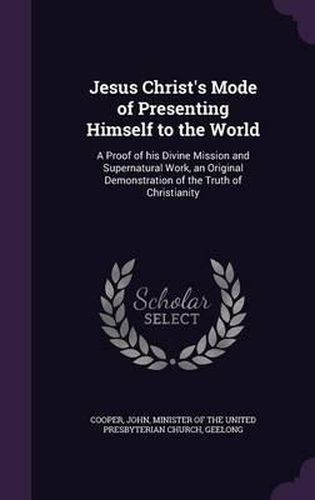 Cover image for Jesus Christ's Mode of Presenting Himself to the World: A Proof of His Divine Mission and Supernatural Work, an Original Demonstration of the Truth of Christianity