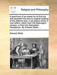 Cover image for A Specimen of an Essay for to Find Out and Ascertain the True or Original Reading of the Hebrew Text, in All Places Where It Now Differs, Either from the Septuagint Version, or from the Samaritan Pentateuch. by Edward Wells, ...