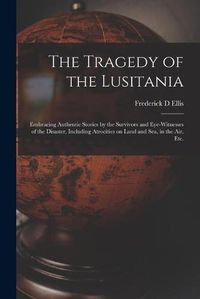 Cover image for The Tragedy of the Lusitania; Embracing Authentic Stories by the Survivors and Eye-witnesses of the Disaster, Including Atrocities on Land and Sea, in the Air, Etc.