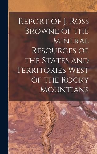 Report of J. Ross Browne of the Mineral Resources of the States and Territories West of the Rocky Mountians