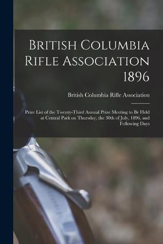 Cover image for British Columbia Rifle Association 1896 [microform]: Prize List of the Twenty-third Annual Prize Meeting to Be Held at Central Park on Thursday, the 30th of July, 1896, and Following Days