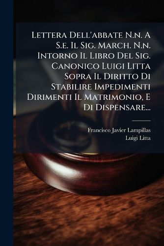 Cover image for Lettera Dell'abbate N.n. A S.e. Il Sig. March. N.n. Intorno Il Libro Del Sig. Canonico Luigi Litta Sopra Il Diritto Di Stabilire Impedimenti Dirimenti Il Matrimonio, E Di Dispensare...
