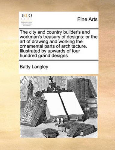 Cover image for The City and Country Builder's and Workman's Treasury of Designs: Or the Art of Drawing and Working the Ornamental Parts of Architecture. Illustrated by Upwards of Four Hundred Grand Designs