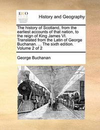 Cover image for The History of Scotland, from the Earliest Accounts of That Nation, to the Reign of King James VI. Translated from the Latin of George Buchanan. ... the Sixth Edition. Volume 2 of 2