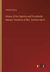 Cover image for History of the Captivity and Providential Release Therefrom of Mrs. Caroline Harris