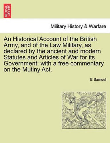 Cover image for An Historical Account of the British Army, and of the Law Military, as declared by the ancient and modern Statutes and Articles of War for its Government: with a free commentary on the Mutiny Act.