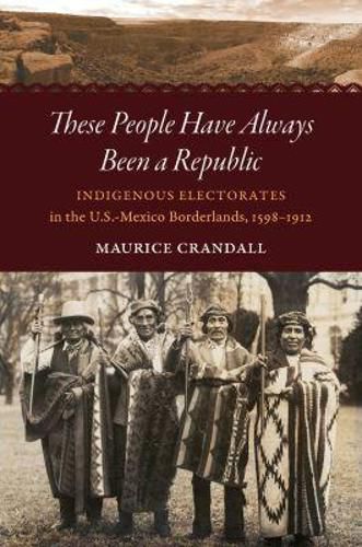 Cover image for These People Have Always Been a Republic: Indigenous Electorates in the U.S.-Mexico Borderlands, 1598-1912