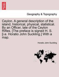 Cover image for Ceylon. a General Description of the Island, Historical, Physical, Statistical. by an Officer, Late of the Ceylon Rifles. [The Preface Is Signed H. S. [I.E. Horatio John Suckling.] with a Map.