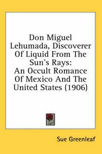 Cover image for Don Miguel Lehumada, Discoverer of Liquid from the Sun's Rays: An Occult Romance of Mexico and the United States (1906)