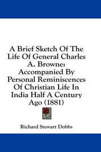 Cover image for A Brief Sketch of the Life of General Charles A. Browne: Accompanied by Personal Reminiscences of Christian Life in India Half a Century Ago (1881)