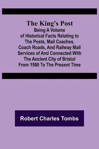 Cover image for The King's Post;Being a volume of historical facts relating to the posts, mail coaches, coach roads, and railway mail services of and connected with the ancient city of Bristol from 1580 to the present time