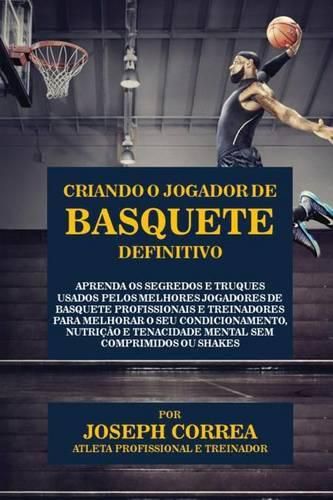 Criando o Jogador de Basquete Definitivo: Aprenda os Segredos e Truques Usados pelos Melhores Jogadores de Basquete Profissionais e Treinadores para Melhorar o seu Condicionamento, Nutricao e Tenacidade Mental sem Comprimidos ou Shakes