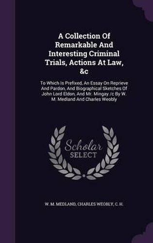 A Collection of Remarkable and Interesting Criminal Trials, Actions at Law, &C: To Which Is Prefixed, an Essay on Reprieve and Pardon, and Biographical Sketches of John Lord Eldon, and Mr. Mingay /C by W. M. Medland and Charles Weobly