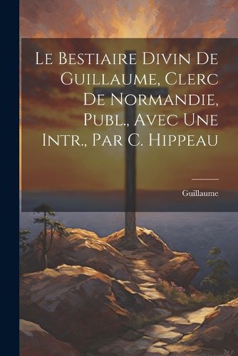 Cover image for Le Bestiaire Divin De Guillaume, Clerc De Normandie, Publ., Avec Une Intr., Par C. Hippeau