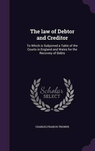 Cover image for The Law of Debtor and Creditor: To Which Is Subjoined a Table of the Courts in England and Wales for the Recovery of Debts