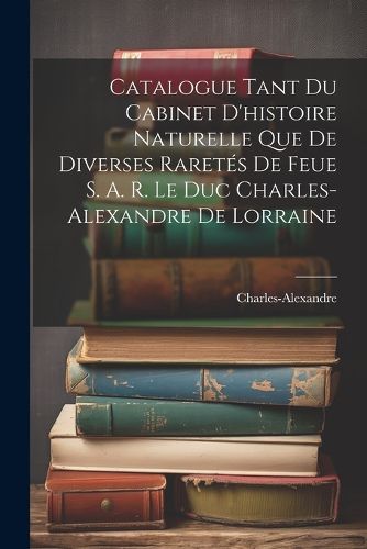 Cover image for Catalogue Tant Du Cabinet D'histoire Naturelle Que De Diverses Raretes De Feue S. A. R. Le Duc Charles-Alexandre De Lorraine