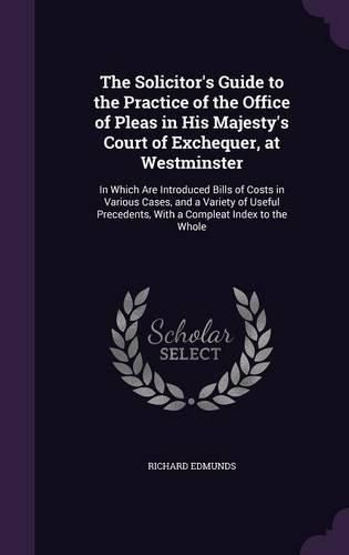 Cover image for The Solicitor's Guide to the Practice of the Office of Pleas in His Majesty's Court of Exchequer, at Westminster: In Which Are Introduced Bills of Costs in Various Cases, and a Variety of Useful Precedents, with a Compleat Index to the Whole