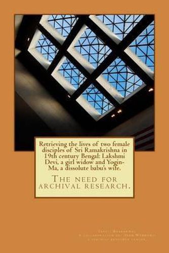 Retrieving the lives of two female disciples of Sri Ramakrishna in 19th century Bengal: Lakshmi Devi, a girl widow and Yogin-Ma, a dissolute babu's wife.: The need for archival research.