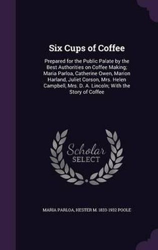 Cover image for Six Cups of Coffee: Prepared for the Public Palate by the Best Authorities on Coffee Making; Maria Parloa, Catherine Owen, Marion Harland, Juliet Corson, Mrs. Helen Campbell, Mrs. D. A. Lincoln; With the Story of Coffee
