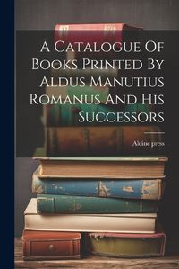 Cover image for A Catalogue Of Books Printed By Aldus Manutius Romanus And His Successors