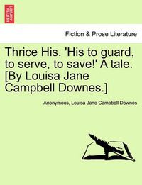 Cover image for Thrice His. 'His to Guard, to Serve, to Save!' a Tale. [By Louisa Jane Campbell Downes.]