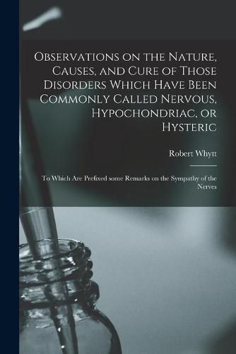 Observations on the Nature, Causes, and Cure of Those Disorders Which Have Been Commonly Called Nervous, Hypochondriac, or Hysteric: to Which Are Prefixed Some Remarks on the Sympathy of the Nerves