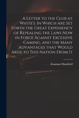 Cover image for A Letter to the Club at White's. In Which Are Set Forth the Great Expediency of Repealing the Laws Now in Force Against Excessive Gaming, and the Many Advantages That Would Arise to This Nation From It