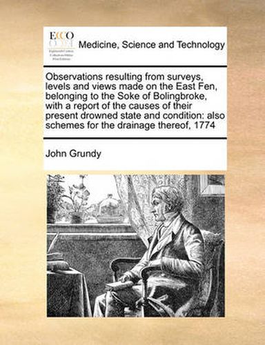 Cover image for Observations Resulting from Surveys, Levels and Views Made on the East Fen, Belonging to the Soke of Bolingbroke, with a Report of the Causes of Their Present Drowned State and Condition