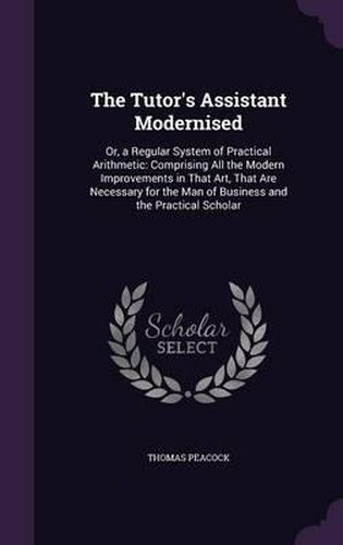 Cover image for The Tutor's Assistant Modernised: Or, a Regular System of Practical Arithmetic: Comprising All the Modern Improvements in That Art, That Are Necessary for the Man of Business and the Practical Scholar