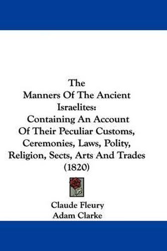 Cover image for The Manners Of The Ancient Israelites: Containing An Account Of Their Peculiar Customs, Ceremonies, Laws, Polity, Religion, Sects, Arts And Trades (1820)