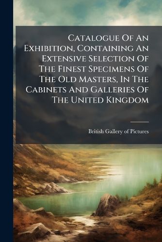 Cover image for Catalogue Of An Exhibition, Containing An Extensive Selection Of The Finest Specimens Of The Old Masters, In The Cabinets And Galleries Of The United Kingdom