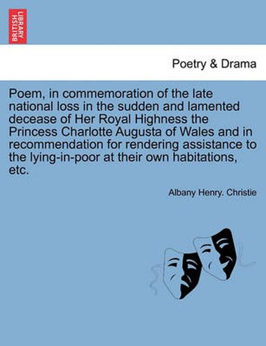 Cover image for Poem, in Commemoration of the Late National Loss in the Sudden and Lamented Decease of Her Royal Highness the Princess Charlotte Augusta of Wales and in Recommendation for Rendering Assistance to the Lying-In-Poor at Their Own Habitations, Etc.