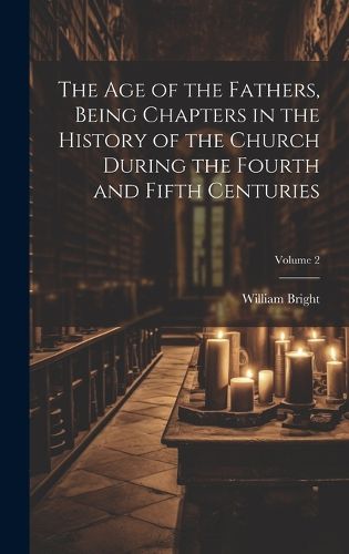 Cover image for The Age of the Fathers, Being Chapters in the History of the Church During the Fourth and Fifth Centuries; Volume 2