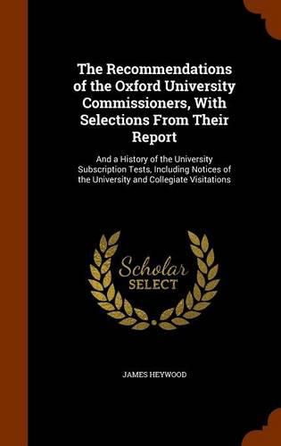 The Recommendations of the Oxford University Commissioners, with Selections from Their Report: And a History of the University Subscription Tests, Including Notices of the University and Collegiate Visitations