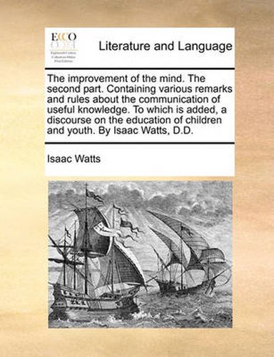 Cover image for The Improvement of the Mind. the Second Part. Containing Various Remarks and Rules about the Communication of Useful Knowledge. to Which Is Added, a Discourse on the Education of Children and Youth. by Isaac Watts, D.D.