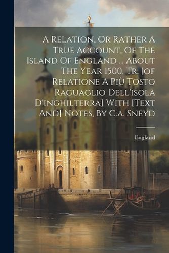 Cover image for A Relation, Or Rather A True Account, Of The Island Of England ... About The Year 1500, Tr. [of Relatione A Piu Tosto Raguaglio Dell'isola D'inghilterra] With [text And] Notes, By C.a. Sneyd