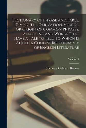 Cover image for Dictionary of Phrase and Fable, Giving the Derivation, Source, or Origin of Common Phrases, Allusions, and Words That Have a Tale to Tell. To Which is Added a Concise Bibliography of English Literature; Volume 1