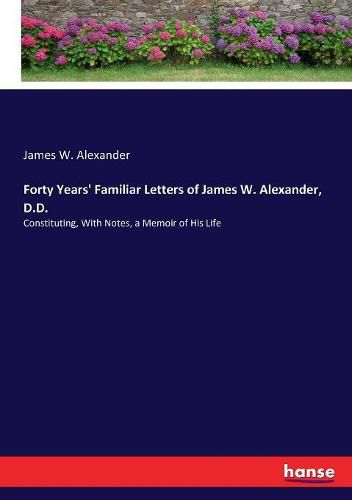 Forty Years' Familiar Letters of James W. Alexander, D.D.: Constituting, With Notes, a Memoir of His Life