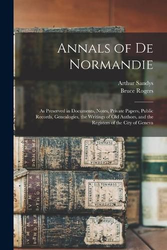 Cover image for Annals of De Normandie: as Preserved in Documents, Notes, Private Papers, Public Records, Genealogies, the Writings of Old Authors, and the Registers of the City of Geneva