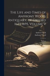 Cover image for The Life and Times of Anthony Wood, Antiquary, of Oxford 1623-1695, Volume V