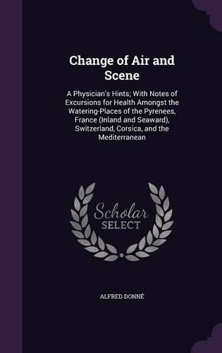 Cover image for Change of Air and Scene: A Physician's Hints; With Notes of Excursions for Health Amongst the Watering-Places of the Pyrenees, France (Inland and Seaward), Switzerland, Corsica, and the Mediterranean