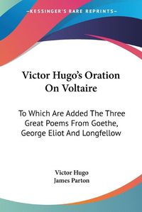 Cover image for Victor Hugo's Oration on Voltaire: To Which Are Added the Three Great Poems from Goethe, George Eliot and Longfellow