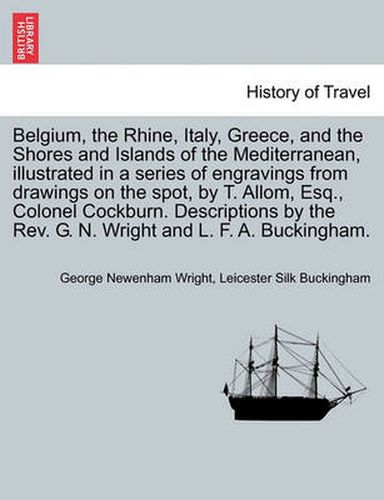 Cover image for Belgium, the Rhine, Italy, Greece, and the Shores and Islands of the Mediterranean, illustrated in a series of engravings from drawings on the spot, by T. Allom, Esq., Colonel Cockburn. Descriptions by the Rev. G. N. Wright and L. F. A. Buckingham.