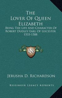 Cover image for The Lover of Queen Elizabeth: Being the Life and Character of Robert Dudley Earl of Leicester 1533-1588