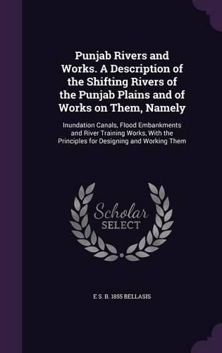 Cover image for Punjab Rivers and Works. a Description of the Shifting Rivers of the Punjab Plains and of Works on Them, Namely: Inundation Canals, Flood Embankments and River Training Works, with the Principles for Designing and Working Them