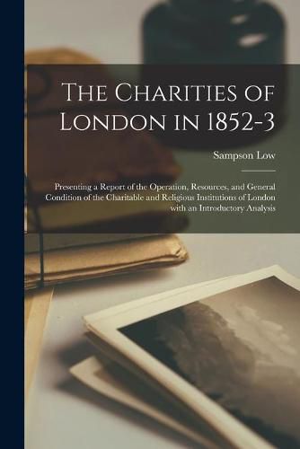 Cover image for The Charities of London in 1852-3 [electronic Resource]: Presenting a Report of the Operation, Resources, and General Condition of the Charitable and Religious Institutions of London With an Introductory Analysis